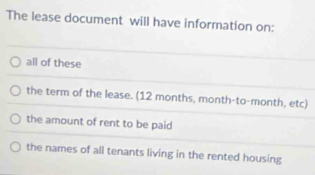 The lease document will have information on:
all of these
the term of the lease. (12 months, month-to-month, etc)
the amount of rent to be paid
the names of all tenants living in the rented housing