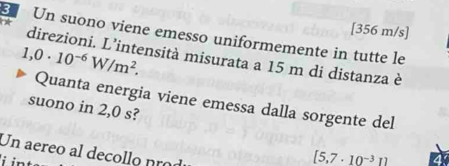 [356 m/s]
3 Un suono viene emesso uniformemente in tutte le
1,0· 10^(-6)W/m^2. 
direzioni. L’intensità misurata a 15 m di distanza è 
Quanta energia viene emessa dalla sorgente del 
suono in 2,0 s? 
Un aereo al decollo nrod 
i int
[5,7· 10^(-3)1]