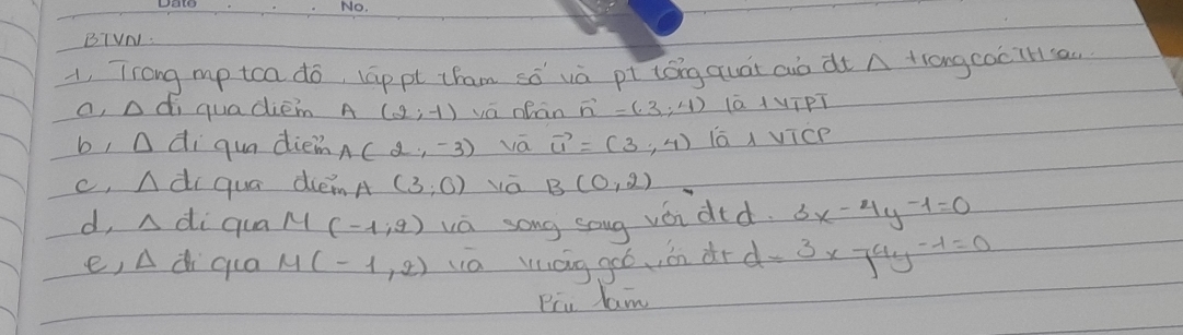 BIVN. 
1, Trong mp tca do, lāppt cham sǒ và pt tóng quát auò dt A tiongcociH ca. 
a, △ di quadiem P (2;-1) va oean vector n=(3,4) lā 1¼īPT 
b, D diqua diein A(2,-3) vā vector u=(3,4) iā vicp 
c, n di qua diemA (3;0) vá B(0,2)
d, △ di qua M(-1,2) wa song soug vǒi did. 3x-4y-1=0
e, Ad qua M(-1,2) wa láng goó, on dr d=3* 74y-1=0
Piu lam