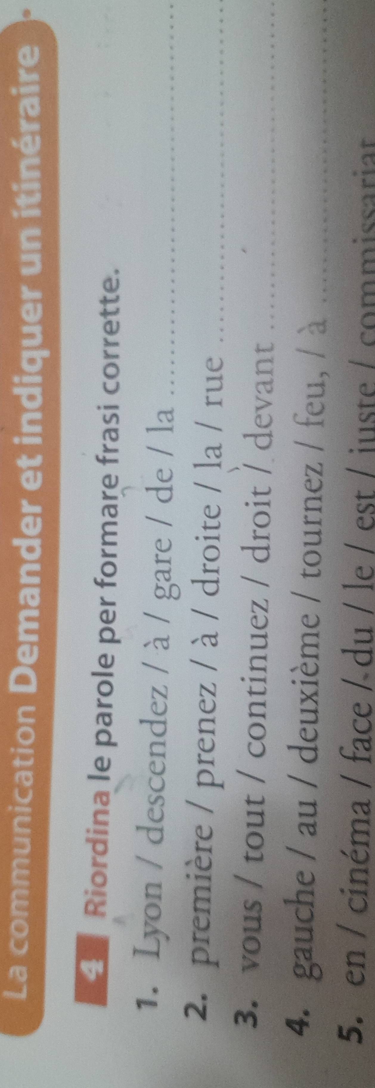 La communication Demander et indiquer un itinéraire 
Riordina le parole per formare frasi corrette. 
1. Lyon / descendez / à / gare / de / la_ 
2. première / prenez / à / droite / la / rue_ 
3. vous / tout / continuez / droit / devant_ 
4. gauche / au / deuxième / tournez / feu, / à_ 
5. en / cinéma / face / du / le / est / iuste / commissariar