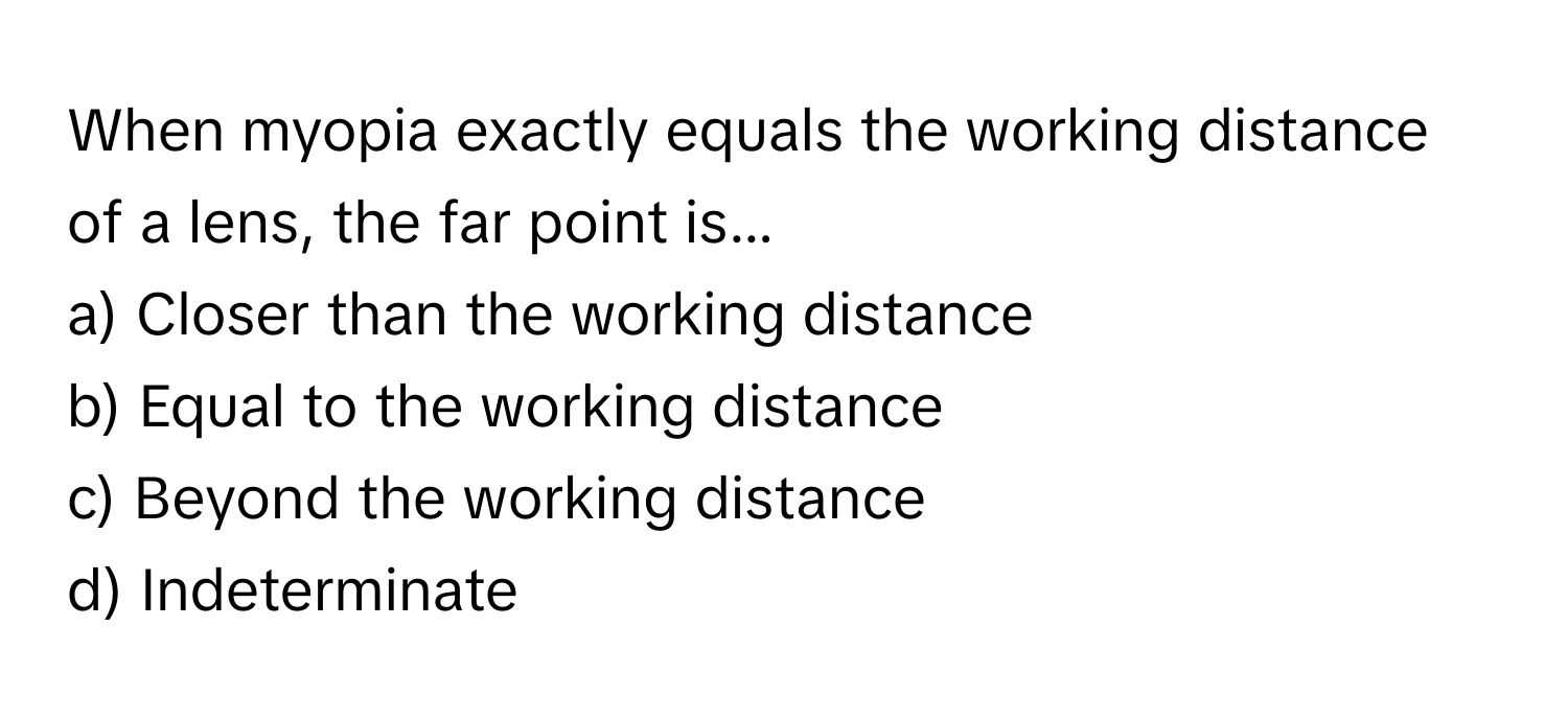 When myopia exactly equals the working distance of a lens, the far point is... 

a) Closer than the working distance 
b) Equal to the working distance 
c) Beyond the working distance 
d) Indeterminate