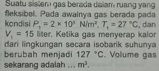 Suatu sistem gas berada dalam ruang yang 
fleksibel. Pada awalnya gas berada pada 
kondisi P_1=2* 10^5N/m^2, T_1=27°C , dan
V_1=15 liter. Ketika gas menyerap kalor 
dari lingkungan secara isobarik suhunya 
berubah menjadi 127°C. Volume gas 
sekarang adalah _ m^3.