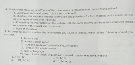 Which of the following is NOT one of the main ways of evaluating information found online?
a. Looking at the brand name. . .is it a trusted brand?
b. Checking the website's internal information and procedure for fact-checking and mission, as well
as what types of web sites it links to
c. Comparing the information on the website with the same information from an established media
company or with original source material
d. None of the above
consider? 5. In order to assess whether the information you found is biased, which of the following should you
I. Author's age
II. Author's organization
III. Author's academic/professional qualifications
IV. Purpose of the information
V. Tone of language
VI. Type of publication, e.g. scholarly fournal, popular magazine, website
a. I, III, IV c. II, IV, V
b. II, III, IV, VI d. III, IV, V, VI