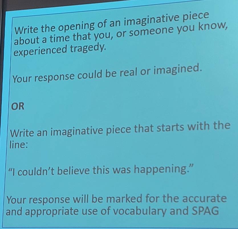 Write the opening of an imaginative piece 
about a time that you, or someone you know, 
experienced tragedy. 
Your response could be real or imagined. 
OR 
Write an imaginative piece that starts with the 
line: 
“I couldn’t believe this was happening.” 
Your response will be marked for the accurate 
and appropriate use of vocabulary and SPAG