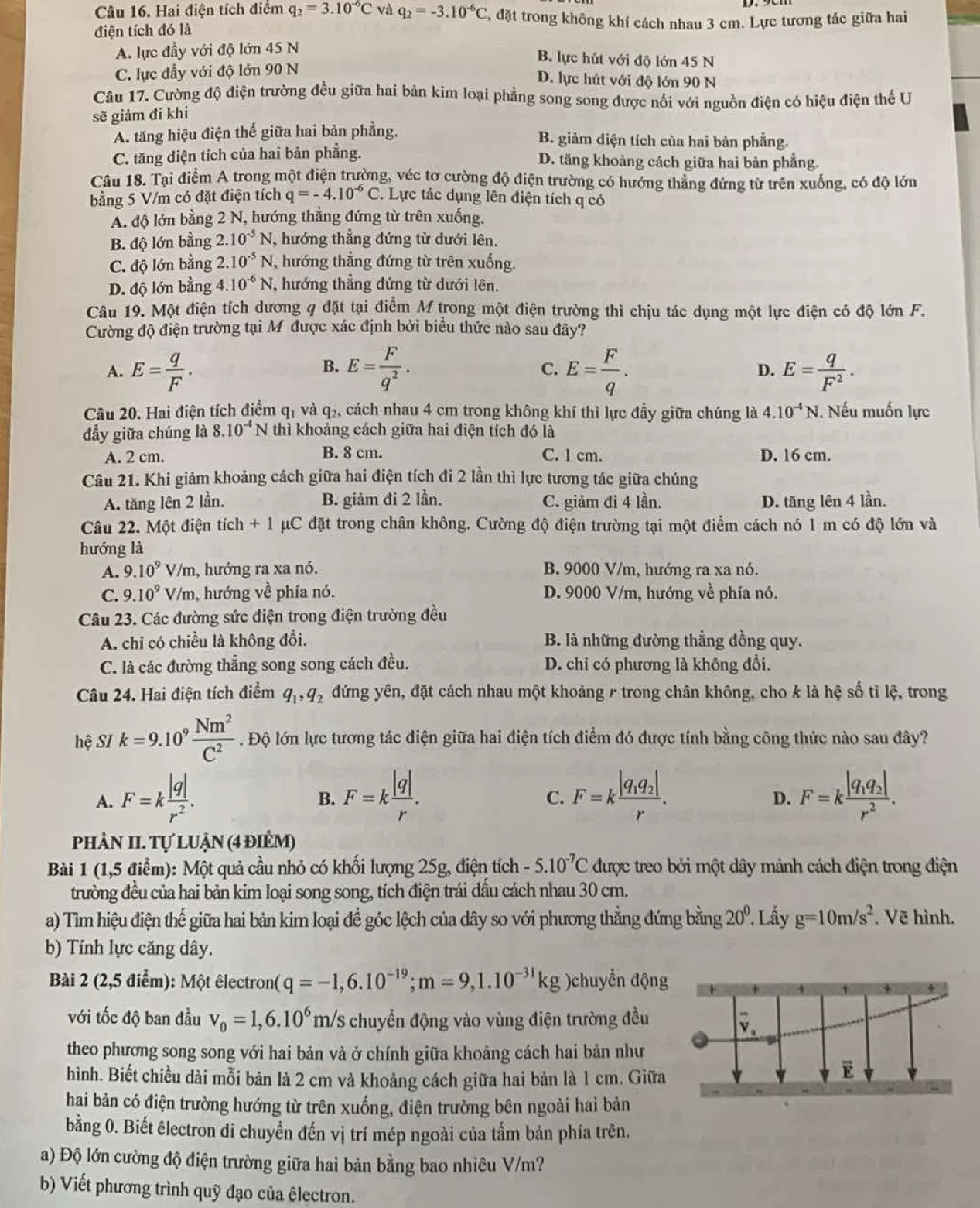 Hai điện tích điểm q_2=3.10^(-6)C và q_2=-3.10^(-6)C , đặt trong không khí cách nhau 3 cm. Lực tương tác giữa hai
điện tích đó là
A. lực đầy với độ lớn 45 N
B. lực hút với độ lớn 45 N
C. lực đầy với độ lớn 90 N
D. lực hút với độ lớn 90 N
Câu 17. Cường độ điện trường đều giữa hai bản kim loại phẳng song song được nổi với nguồn điện có hiệu điện thế U
sẽ giảm đi khi
A. tăng hiệu điện thế giữa hai bản phẳng. B. giảm diện tích của hai bàn phẳng.
C. tăng diện tích của hai bản phẳng. D. tăng khoảng cách giữa hai bản phẳng.
Câu 18. Tại điểm A trong một điện trường, véc tơ cường độ điện trường có hướng thẳng đứng từ trên xuống, có độ lớn
bằng 5 V/m có đặt điện tích q=-4.10^(-6)C. Lực tác dụng lên điện tích q có
A. độ lớn bằng 2 N, hướng thẳng đứng từ trên xuống.
B. độ lớn bằng 2.10^(-5)N hướng thẳng đứng từ dưới lên.
C. độ lớn bằng 2.10^(-5)N , hướng thẳng đứng từ trên xuống.
D. độ lớn bằng 4. 10^(-6)N , hướng thẳng đứng từ dưới lên.
Câu 19. Một điện tích dương q đặt tại điểm M trong một điện trường thì chịu tác dụng một lực điện có độ lớn F.
Cường độ điện trường tại M được xác định bởi biểu thức nào sau đây?
B.
A. E= q/F . E= F/q^2 . C. E= F/q . D. E= q/F^2 .
Câu 20. Hai điện tích điểm q_1 và q_2 5, cách nhau 4 cm trong không khí thì lực đầy giữa chúng là 4.10^(-4)N. Nếu muốn lực
đầy giữa chúng là 3.10^(-4)N thì khoảng cách giữa hai điện tích đó là
A. 2 cm. B. 8 cm. C. l cm. D. 16 cm.
Câu 21. Khi giảm khoảng cách giữa hai điện tích đi 2 lần thì lực tương tác giữa chúng
A. tăng lên 2 lần. B. giảm đi 2 lần. C. giảm đi 4 lần. D. tăng lên 4 lần.
Câu 22. Một điện tích + 1 μC đặt trong chân không. Cường độ điện trường tại một điểm cách nó 1 m có độ lớn và
hướng là
A. 9.10^9 V/m, hướng ra xa nó. B. 9000 V/m, hướng ra xa nó.
C. 9.10^9 sqrt(0) , hướng về phía nó. D. 9000 V/m, hướng về phía nó.
Câu 23. Các đường sức điện trong điện trường đều
A. chi có chiều là không đổi. B. là những đường thẳng đồng quy.
C. là các đường thẳng song song cách đều. D. chi có phương là không đổi.
Câu 24. Hai điện tích điểm q_1,q_2 đứng yên, đặt cách nhau một khoảng 7 trong chân không, cho k là hệ số tỉ lệ, trong
hệ SI k=9.10^9 Nm^2/C^2 . Độ lớn lực tương tác điện giữa hai điện tích điểm đó được tính bằng công thức nào sau đây?
A. F=k |q|/r^2 . F=k |q|/r . F=kfrac |q_1q_2|r. F=kfrac |q_1q_2|r^2.
B.
C.
D.
phÀN II. Tự luận (4 điểm)
Bài 1 (1,5 điểm): Một quả cầu nhỏ có khối lượng 25g, điện tích -5.10^(-7)C được treo bởi một dây mảnh cách điện trong điện
trường đều của hai bản kim loại song song, tích điện trái đầu cách nhau 30 cm.
a) Tìm hiệu điện thế giữa hai bản kim loại để góc lệch của dây so với phương thẳng đứng bằng 20°. Lầy g=10m/s^2 , Vẽ hình.
b) Tính lực căng dây.
Bài 2 (2,5 điểm): Một êlectron( q=-1,6.10^(-19);m=9,1.10^(-31)kg )chuyển động
với tốc độ ban đầu v_0=1,6.10^6m/s chuyển động vào vùng điện trường đều
theo phương song song với hai bản và ở chính giữa khoảng cách hai bản như
hình. Biết chiều dài mỗi bản là 2 cm và khoảng cách giữa hai bản là 1 cm. Giữa
hai bản có điện trường hướng từ trên xuống, điện trường bên ngoài hai bản
bằng 0. Biết êlectron di chuyển đến vị trí mép ngoài của tấm bản phía trên.
a) Độ lớn cường độ điện trường giữa hai bản bằng bao nhiêu V/m?
b) Viết phương trình quỹ đạo của êlectron.