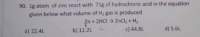 1g atom of zinc react with 71g of hydrochloric acid in the equation
given below what volume of H_2 gas is produced
Zn+2HClto ZnCl_2+H_2
a) 22.4L b) 11.2L c) 44.8L d) 5.6L