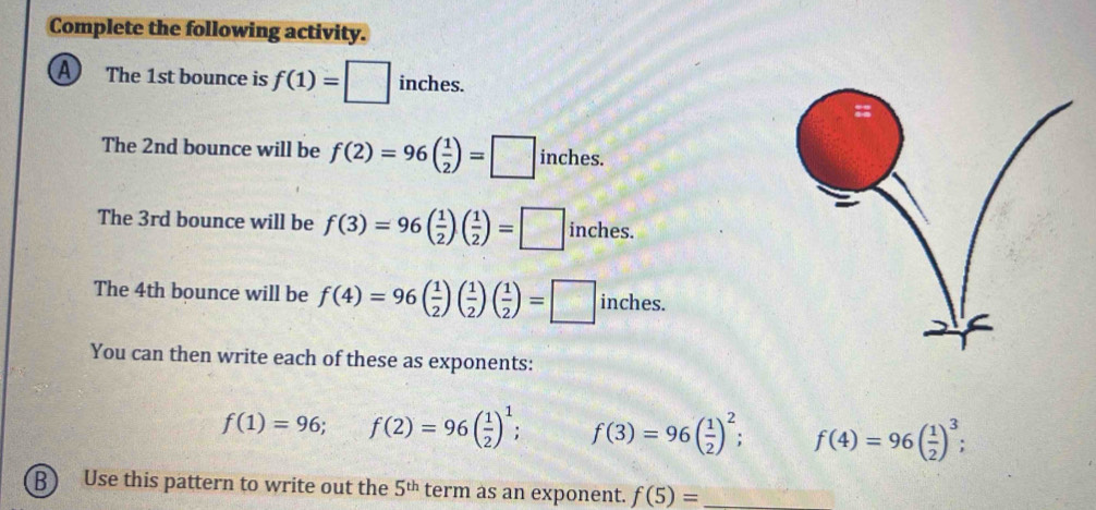 Complete the following activity. 
A The 1st bounce is f(1)=□ inches. 
The 2nd bounce will be f(2)=96( 1/2 )=□ i inches
The 3rd bounce will be f(3)=96( 1/2 )( 1/2 )=□ inc thes. 
The 4th bounce will be f(4)=96( 1/2 )( 1/2 )( 1/2 )=□ in ches. 
You can then write each of these as exponents:
f(1)=96; f(2)=96( 1/2 )^1; f(3)=96( 1/2 )^2; f(4)=96( 1/2 )^3; 
B Use this pattern to write out the 5^(th) term as an exponent. f(5)= _ 