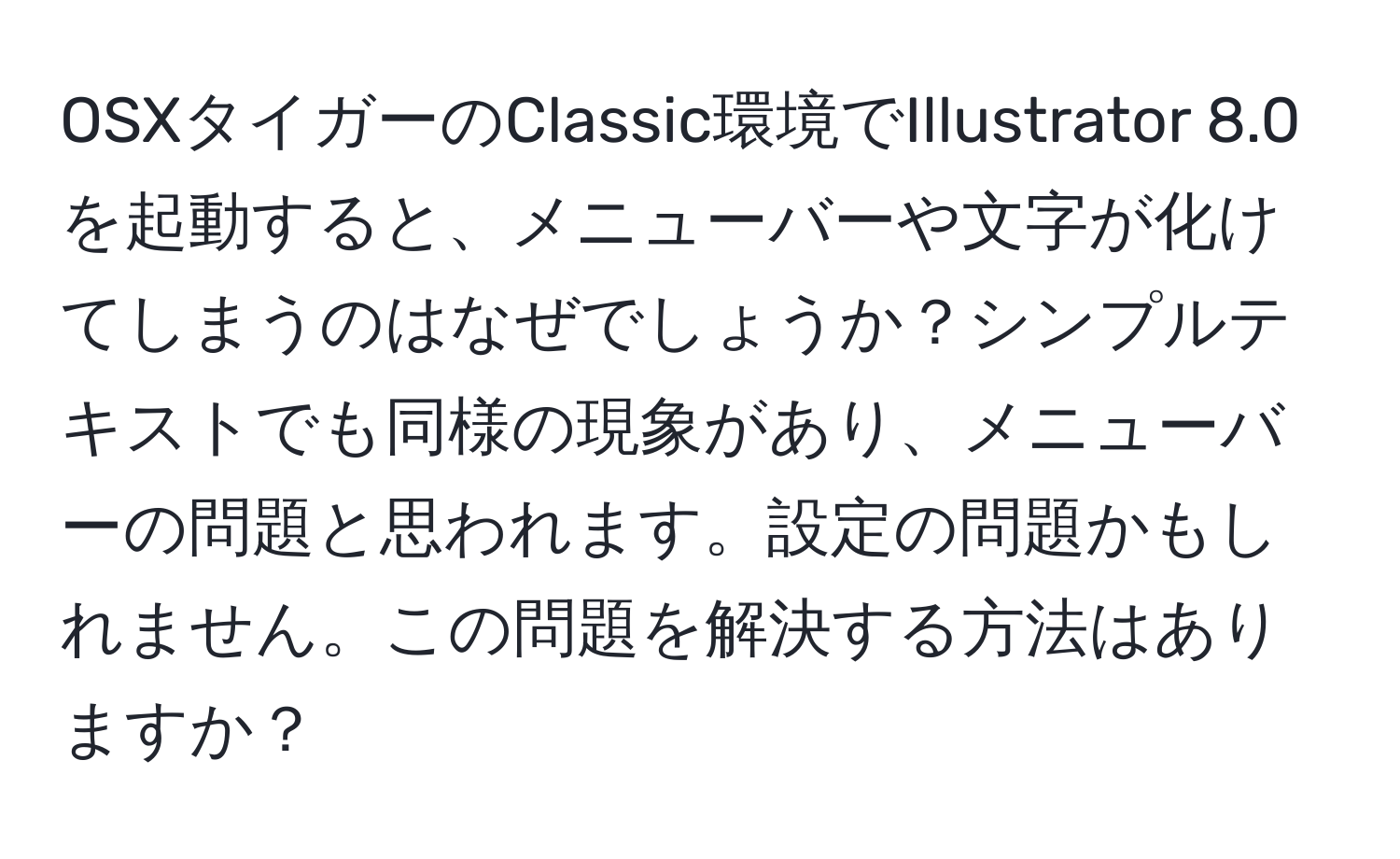 OSXタイガーのClassic環境でIllustrator 8.0を起動すると、メニューバーや文字が化けてしまうのはなぜでしょうか？シンプルテキストでも同様の現象があり、メニューバーの問題と思われます。設定の問題かもしれません。この問題を解決する方法はありますか？