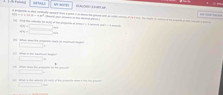 A B 
3. [-/6 Points] DETAILS MY NOTES SCALCHS1 3.9.007.AP.
h(t)=2+24.5t-4.9t^2
ASK YOUR TEACHER 
A projectile is shot vertically upward from a point 2 m above the ground with an initial velocity of 24 5 m/s. The height (in meters) of the projectre at time f secends in gives by , (Round your answers to two decimal places.) 
(a) Find the velocity (in m/s) of the projectile at times t=2 seconds and t=4 seconds.
v(2)=□ m/s
v(4)=□ m/s
(b) When does the projectile reach its maximum height?
□ s
(c) What is the maximum height?
□ m
(d) When does the projectile hit the ground? 
□ 
(e) What is the velocity (in m/s) of the projectile when it hits the ground?
□ m/s