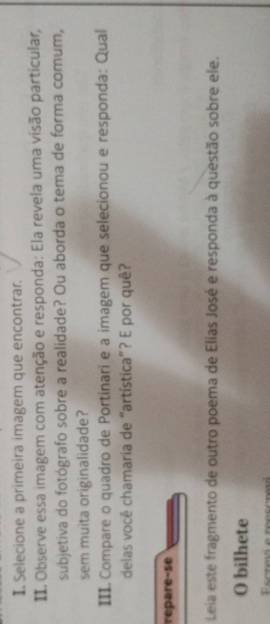 Selecione a primeira imagem que encontrar. 
II. Observe essa imagem com atenção e responda: Ela revela uma visão partícular, 
subjetiva do fotógrafo sobre a realidade? Ou aborda o tema de forma comum, 
sem muita originalidade? 
III. Compare o quadro de Portinari e a imagem que selecionou e responda: Qual 
delas você chamaria de “artística”? E por quê? 
repare-se 
Leia este fragmento de outro poema de Elias José e responda à questão sobre ele. 
O bilhete 
Escrevi e reescrev