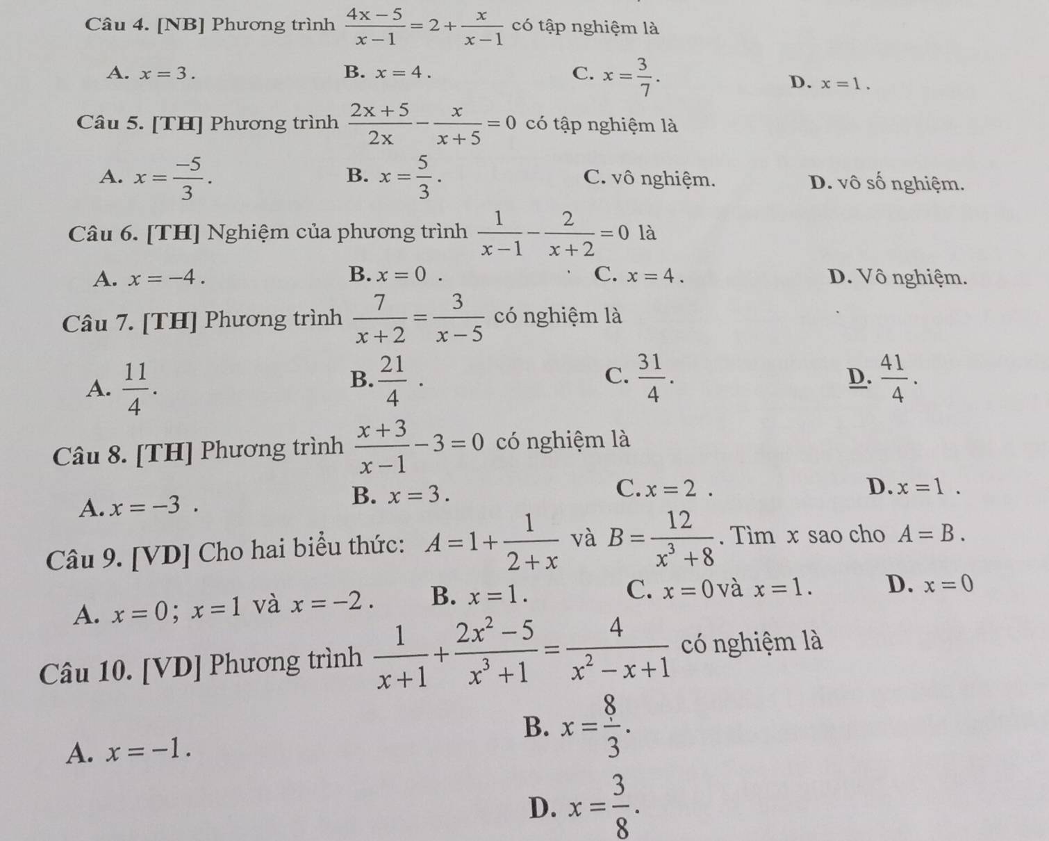 [NB] Phương trình  (4x-5)/x-1 =2+ x/x-1  có tập nghiệm là
A. x=3. B. x=4. C. x= 3/7 .
D. x=1.
Câu 5. [TH] Phương trình  (2x+5)/2x - x/x+5 =0 có tập nghiệm là
B.
A. x= (-5)/3 . x= 5/3 . C. vô nghiệm. D. vô số nghiệm.
Câu 6. [TH] Nghiệm của phương trình  1/x-1 - 2/x+2 =0 là
A. x=-4. B. x=0. C. x=4. D. Vô nghiệm.
Câu 7. [TH] Phương trình  7/x+2 = 3/x-5  có nghiệm là
A.  11/4 .
B.  21/4 ·  31/4 .  41/4 .
C.
D.
Câu 8. [TH] Phương trình  (x+3)/x-1 -3=0 có nghiệm là
B.
A. x=-3. x=3. C. x=2.
D. x=1.
Câu 9. [VD] Cho hai biểu thức: A=1+ 1/2+x  và B= 12/x^3+8 . Tìm x sao cho A=B.
A. x=0;x=1 và x=-2. B. x=1.
C. x=0 và x=1. D. x=0
Câu 10. [VD] Phương trình  1/x+1 + (2x^2-5)/x^3+1 = 4/x^2-x+1  có nghiệm là
B. x= 8/3 .
A. x=-1.
D. x= 3/8 .