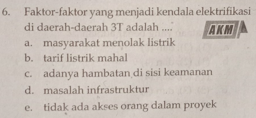 Faktor-faktor yang menjadi kendala elektrifikasi
di daerah-daerah 3T adalah .... AKM
a. masyarakat menolak listrik
b. tarif listrik mahal
c. adanya hambatan di sisi keamanan
d. masalah infrastruktur
e. tidak ada akses orang dalam proyek