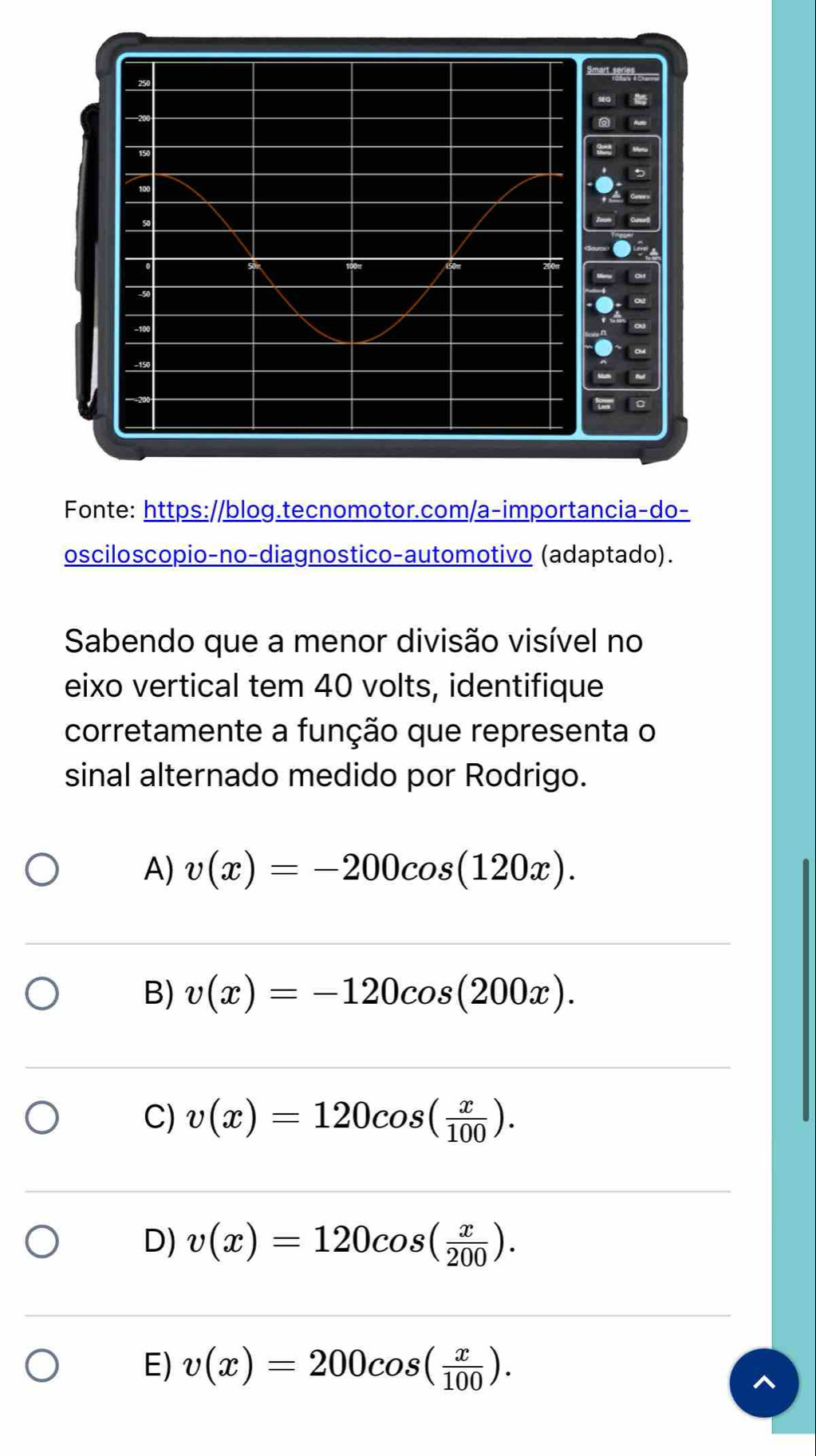 Fonte: https://blog.tecnomotor.com/a-importancia-do-
osciloscopio-no-diagnostico-automotivo (adaptado).
Sabendo que a menor divisão visível no
eixo vertical tem 40 volts, identifique
corretamente a função que representa o
sinal alternado medido por Rodrigo.
A) v(x)=-200cos (120x).
B) v(x)=-120cos (200x).
C) v(x)=120cos ( x/100 ).
D) v(x)=120cos ( x/200 ).
E) v(x)=200cos ( x/100 ).