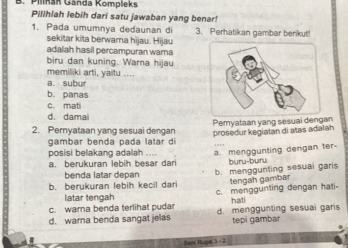 Pilinán Ganda Kompleks
Pilihlah lebih dari satu jawaban yang benar!
1. Pada umumnya dedaunan di 3. Perhatikan gambar berikut!
sekitar kita berwarna hijau. Hijau
adalah hasil percampuran warna
biru dan kuning. Warna hijau
memiliki arti, yaitu ....
a. subur
b. panas
c. mati
d. damai
2. Pernyataan yang sesuai dengan Pernyataan yang sesuai dengan
gambar benda pada latar di prosedur kegiatan di atas adalah

posisi belakang adalah ....
a. menggunting dengan ter-
a. berukuran lebih besar dari buru-buru
benda latar depan
b. menggunting sesuai garis
tengah gambar
b. berukuran lebih kecil dari
latar tengah c. menggunting dengan hati-
c. warna benda terlihat pudar hati
d. warna benda sangat jelas d. menggunting sesuai garis
tepi gambar
Seni Rupa 3 - 2