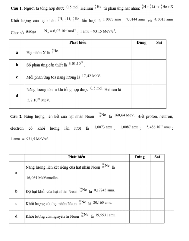 Người ta tổng hợp được 0,5 mol Helium _2^(4He từ phản ứng hạt nhân: _1^1H+_3^7Lito _2^4He+X
Khối lượng của hạt nhân _1^1H,_3^7Li,_2^4He lần lượt là l,0073 amu  7,0144 amu và 4,0015 amu
Cho: số drōga N_A)=6,02.10^(23)mol^(-1) I amu =931,5MeV/c^2.
beginarrayr 20 10endarray
Câu 2. Năng lượng liên kết của hạt nhân Neon Ne là 160,64 MeV. Biết proton, neutron,
electron có khối lượng lần lượt là 1,0073 amu  1,0087 amu : 5,486.10^(-4) amu :
1amu=931,5MeV/c^2.