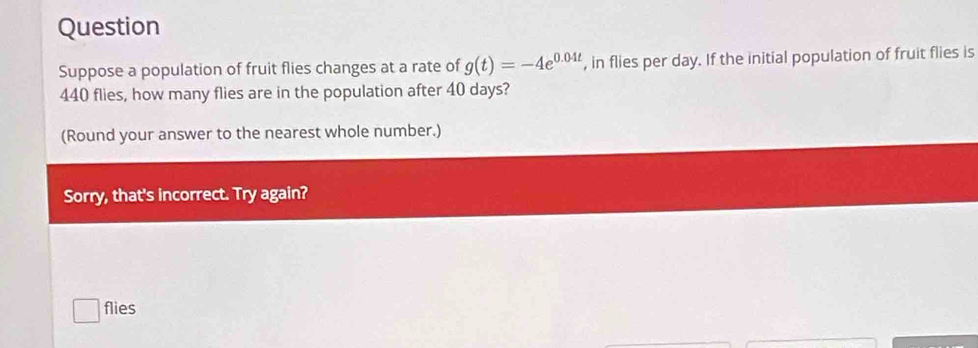 Question 
Suppose a population of fruit flies changes at a rate of g(t)=-4e^(0.04t) , in flies per day. If the initial population of fruit flies is
440 flies, how many flies are in the population after 40 days? 
(Round your answer to the nearest whole number.) 
Sorry, that's incorrect. Try again? 
flies