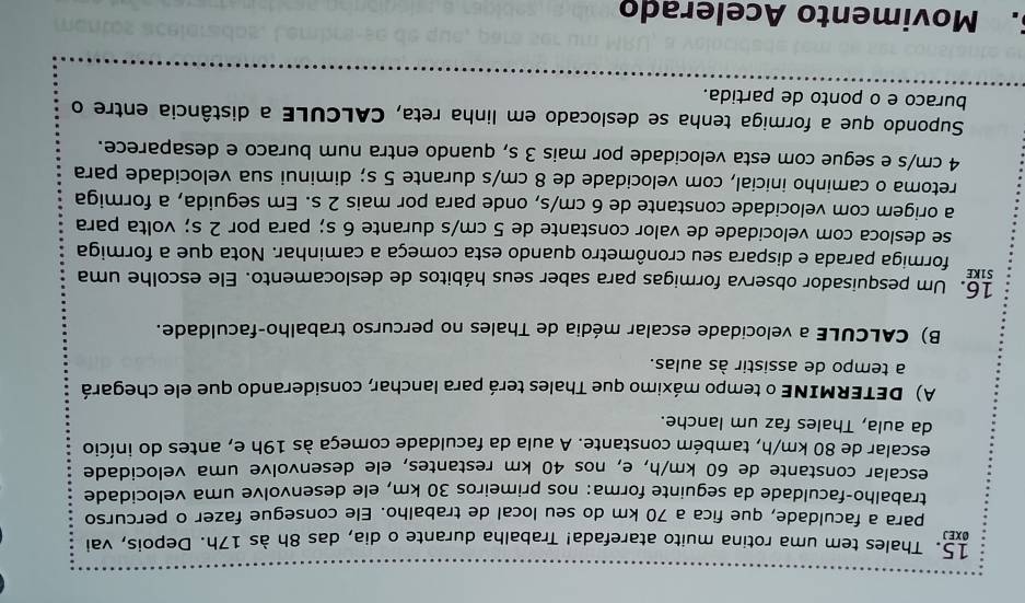 Thales tem uma rotina muito atarefada! Trabalha durante o dia, das 8h às 17h. Depois, vai
OXEJ
para a faculdade, que fica a 70 km do seu local de trabalho. Ele consegue fazer o percurso
trabalho-faculdade da seguinte forma: nos primeiros 30 km, ele desenvolve uma velocidade
escalar constante de 60 km/h, e, nos 40 km restantes, ele desenvolve uma velocidade
escalar de 80 km/h, também constante. A aula da faculdade começa às 19h e, antes do início
da aula, Thales faz um lanche.
A) DETERMINE o tempo máximo que Thales terá para lanchar, considerando que ele chegará
a tempo de assistir às aulas.
B) CALCULE a velocidade escalar média de Thales no percurso trabalho-faculdade.
16. Um pesquisador observa formigas para saber seus hábitos de deslocamento. Ele escolhe uma
S1KE formiga parada e dispara seu cronômetro quando esta começa a caminhar. Nota que a formiga
se desloca com velocidade de valor constante de 5 cm/s durante 6 s; para por 2 s; volta para
a origem com velocidade constante de 6 cm/s, onde para por mais 2 s. Em seguida, a formiga
retoma o caminho inicial, com velocidade de 8 cm/s durante 5 s; diminui sua velocidade para
4 cm/s e segue com esta velocidade por mais 3 s, quando entra num buraco e desaparece.
Supondo que a formiga tenha se deslocado em linha reta, CALCULE a distância entre o
buraco e o ponto de partida.
5. Movimento Acelerado