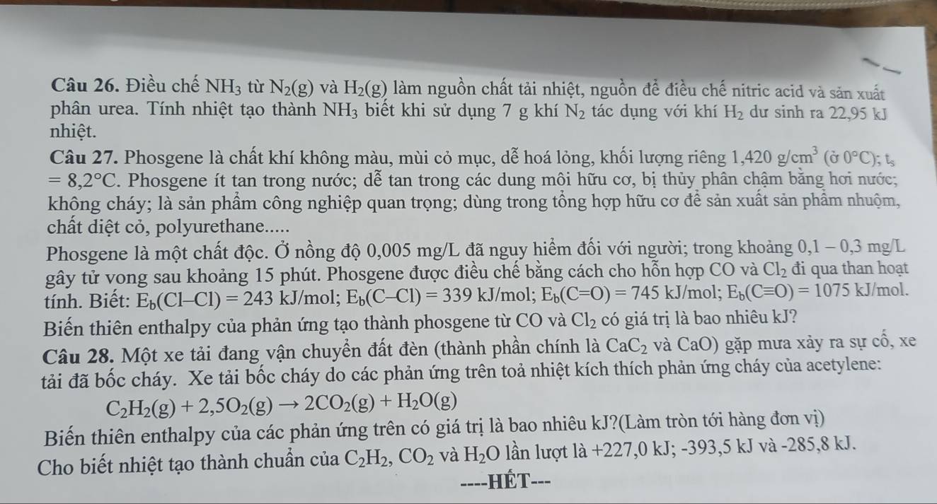 Điều chế NH_3 tù N_2(g) và H_2(g) làm nguồn chất tải nhiệt, nguồn để điều chế nitric acid và săn xuất
phân urea. Tính nhiệt tạo thành NH_3 biết khi sử dụng 7 g khí N_2 tác dụng với khí H_2 dư sinh ra 22,95 kJ
nhiệt.
Câu 27. Phosgene là chất khí không màu, mùi cỏ mục, dễ hoá lỏng, khối lượng riêng 1,420g/cm^3(sigma 0°C); ts
=8,2°C. Phosgene ít tan trong nước; dễ tan trong các dung môi hữu cơ, bị thủy phân chậm bằng hơi nước;
không cháy; là sản phẩm công nghiệp quan trọng; dùng trong tổng hợp hữu cơ để sản xuất sản phẩm nhuộm,
chất diệt cỏ, polyurethane.....
Phosgene là một chất độc. Ở nồng độ 0,005 mg/L đã nguy hiểm đối với người; trong khoảng 0,1 - 0,3 mg/L
gây tử vong sau khoảng 15 phút. Phosgene được điều chế bằng cách cho hỗn hợp CO và Cl_2 đi qua than hoạt
tính. Biết: E_b(Cl-Cl)=243kJ/ 1 nol; E_b(C-Cl)=339kJ/ mol; E_b(C=O)=745kJ/m |^. E_b(Cequiv O)=1075 kJ/mol.
Biến thiên enthalpy của phản ứng tạo thành phosgene từ CO và Cl_2 có giá trị là bao nhiêu kJ?
Câu 28. Một xe tải đang vận chuyển đất đèn (thành phần chính là CaC_2 và CaO) gặp mưa xảy ra sự cổ, xe
tải đã bốc cháy. Xe tải bốc cháy do các phản ứng trên toả nhiệt kích thích phản ứng cháy của acetylene:
C_2H_2(g)+2,5O_2(g)to 2CO_2(g)+H_2O(g)
Biến thiên enthalpy của các phản ứng trên có giá trị là bao nhiêu kJ?(Làm tròn tới hàng đơn vị)
Cho biết nhiệt tạo thành chuẩn của C_2H_2,CO_2 và H_2O lần lượt la+227,0kJ;-393,5kJva à -285,8 kJ.
=---HÉT---