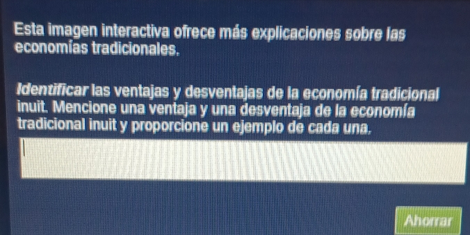 Esta imagen interactiva ofrece más explicaciones sobre las 
economías tradicionales. 
Identificar las ventajas y desventajas de la economía tradicional 
inuit. Mencione una ventaja y una desventaja de la economía 
tradicional inuit y proporcione un ejemplo de cada una. 
Ahorrar