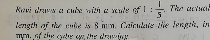 Ravi draws a cube with a scale of 1: 1/5 . . The actual 
length of the cube is 8 mm. Calculate the length, in 
mm, of the cube on the drawing.