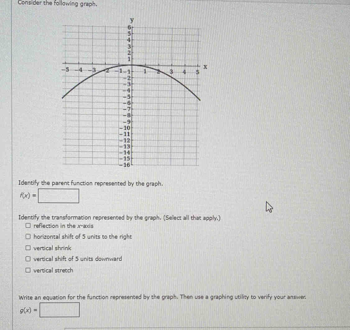 Consider the following graph.
Identify the parent function represented by the graph.
f(x)=
Identify the transformation represented by the graph. (Select all that apply.)
reflection in the x-axis
horizontal shift of 5 units to the right
vertical shrink
vertical shift of 5 units downward
vertical stretch
Write an equation for the function represented by the graph. Then use a graphing utility to verify your answer
g(x)=□