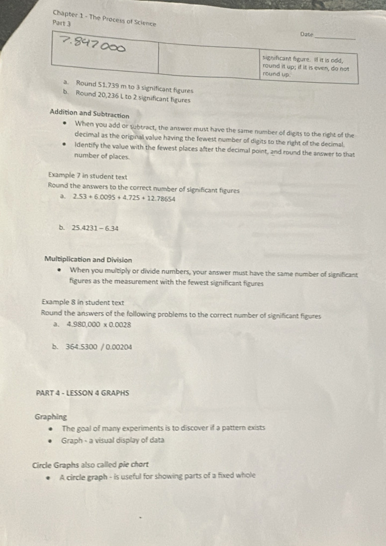 Chapter 1 - The Process of Scienc 
Part 
t figures 
b. Round 20,236 L to 2 significant figures 
Addition and Subtraction 
When you add or subtract, the answer must have the same number of digits to the right of the 
decimal as the original value having the fewest number of digits to the right of the decimal 
Identify the value with the fewest places after the decimal point, and round the answer to that 
number of places 
Example 7 in student text 
Round the answers to the correct number of significant figures 
a, 2.53+6.0095+4.725+12.78654
b. 25.4231-6.34
Multiplication and Division 
When you multiply or divide numbers, your answer must have the same number of significant 
figures as the measurement with the fewest significant figures 
Example 8 in student text 
Round the answers of the following problems to the correct number of significant figures 
a. 4.980,000* 0.0028
b. 364.5300 / 0.00204 
PART 4 - LESSON 4 GRAPHS 
Graphing 
The goal of many experiments is to discover if a pattern exists 
Graph - a visual display of data 
Circle Graphs also called pie chort 
A circle graph - is useful for showing parts of a fixed whole
