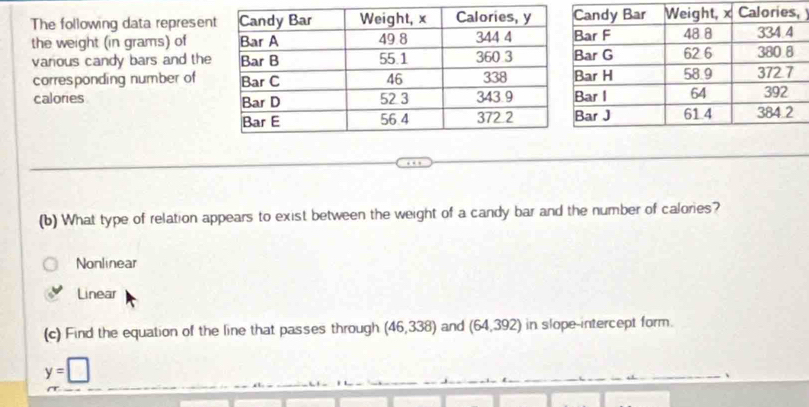 The following data represen,
the weight (in grams) of 
various candy bars and the
corresponding number of
calories 
(b) What type of relation appears to exist between the weight of a candy bar and the number of calories?
Nonlinear
Linear
(c) Find the equation of the line that passes through (46,338) and (64,392) in slope-intercept form.
y=□