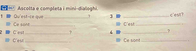 1067 Ascolta e completa i mini-dialoghi. 
1 Qu'est-ce que _? 3 _c'est? 
Ce sont _C'est _. 
2 C'est _? 4_ 
? 
C'est _Ce sont_ . 
.