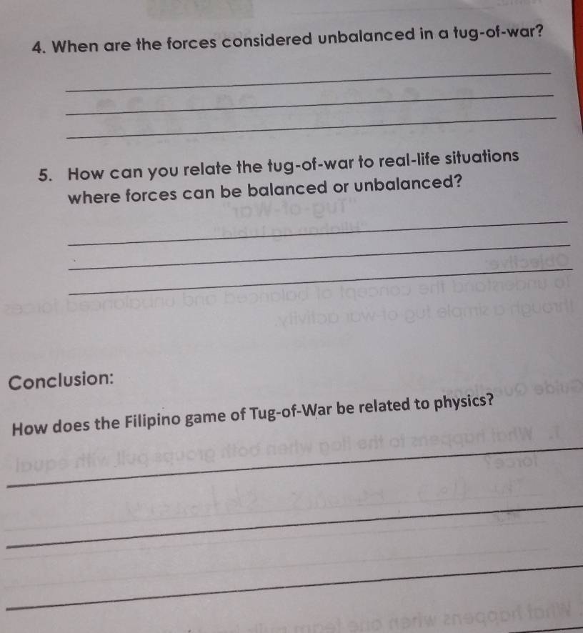 When are the forces considered unbalanced in a tug-of-war? 
_ 
_ 
_ 
5. How can you relate the tug-of-war to real-life situations 
where forces can be balanced or unbalanced? 
_ 
_ 
_ 
Conclusion: 
How does the Filipino game of Tug-of-War be related to physics? 
_ 
_ 
_