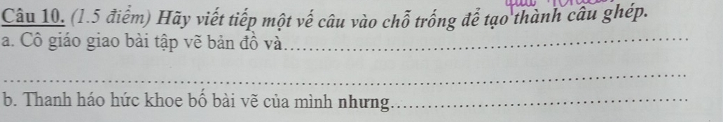 Hãy viết tiếp một vế câu vào chỗ trống để tạo thành câu ghép. 
a. Cô giáo giao bài tập vẽ bản đồ và_ 
_ 
b. Thanh háo hức khoe bố bài vẽ của mình nhưng._