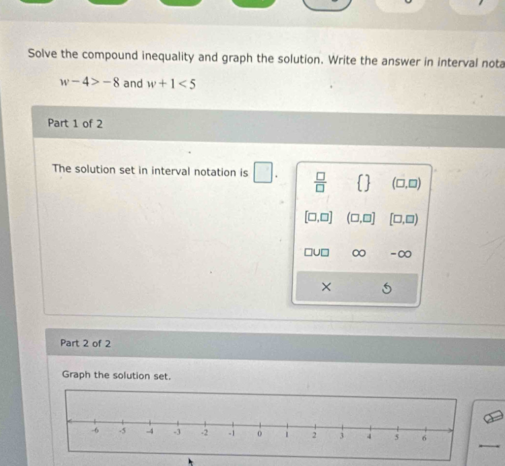 Solve the compound inequality and graph the solution. Write the answer in interval nota
w-4>-8 and w+1<5</tex> 
Part 1 of 2 
The solution set in interval notation is □.  □ /□     (□ ,□ )
[□ ,□ ] (□ ,□ ] [□ ,□ )
∞ -∞ 
× 
Part 2 of 2 
Graph the solution set.