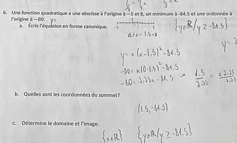 Une fonction quadratique a une abscisse à l'origine à -5 et 8, un minimum à -84.5 et une ordonnée à 
l'origine à −80. 
a. Écris l’équation en forme canonique. 
b. Quelles sont les coordonnées du sommet? 
c. Détermine le domaine et l'image.