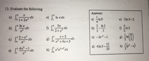 Evaluate the following 
Answer: 
a) ∈t _0^(2frac x)1+2x^2dx e) ∈t _1^(3ln xdx
n) frac 1)4ln 9 c) 3ln 3-2
b) ∈t _1^(3frac ln x)x^2dx f ∈t _2^(4frac 5x)2+x^2dx b)  2/3 - ln 3/3  f)  5/2 ln 3
c) ∈t _0^(3frac 2-e^x)e^xdx g) ∈t _0^(1frac x+2)x^2+4x+3dx c) -2e^(-3)-1 g)  1/2 ln ( 8/3 )
d ∈t _1^(5frac 4x^2)-1x^3dx h) ∈t _0^(1x^2)e^(2-x^2)dx d) 4ln 5- 12/25  h)  1/3 (e^2-e)