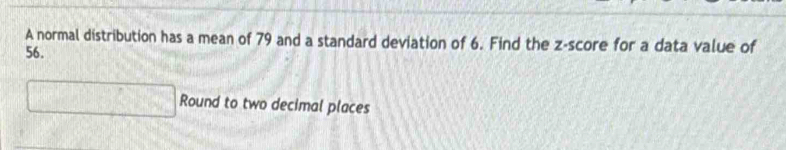 A normal distribution has a mean of 79 and a standard deviation of 6. Find the z-score for a data value of
56. 
□ Round to two decimal places