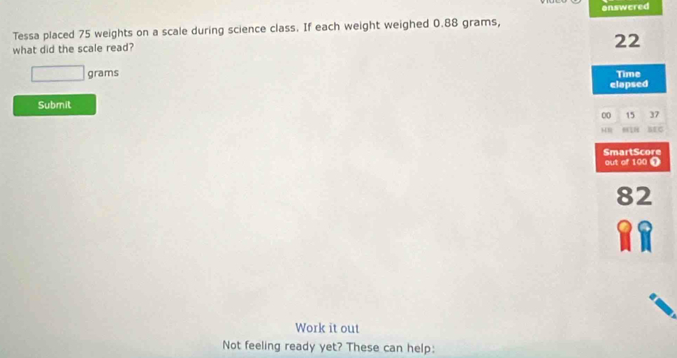 answered 
Tessa placed 75 weights on a scale during science class. If each weight weighed 0.88 grams, 
what did the scale read?
22
□ grams Time 
elapsed 
Submit
00 15 37
BEC 
SmartScore 
out of 100 ①
82
Work it out 
Not feeling ready yet? These can help: