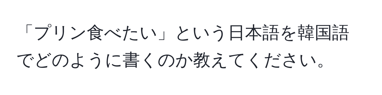 「プリン食べたい」という日本語を韓国語でどのように書くのか教えてください。