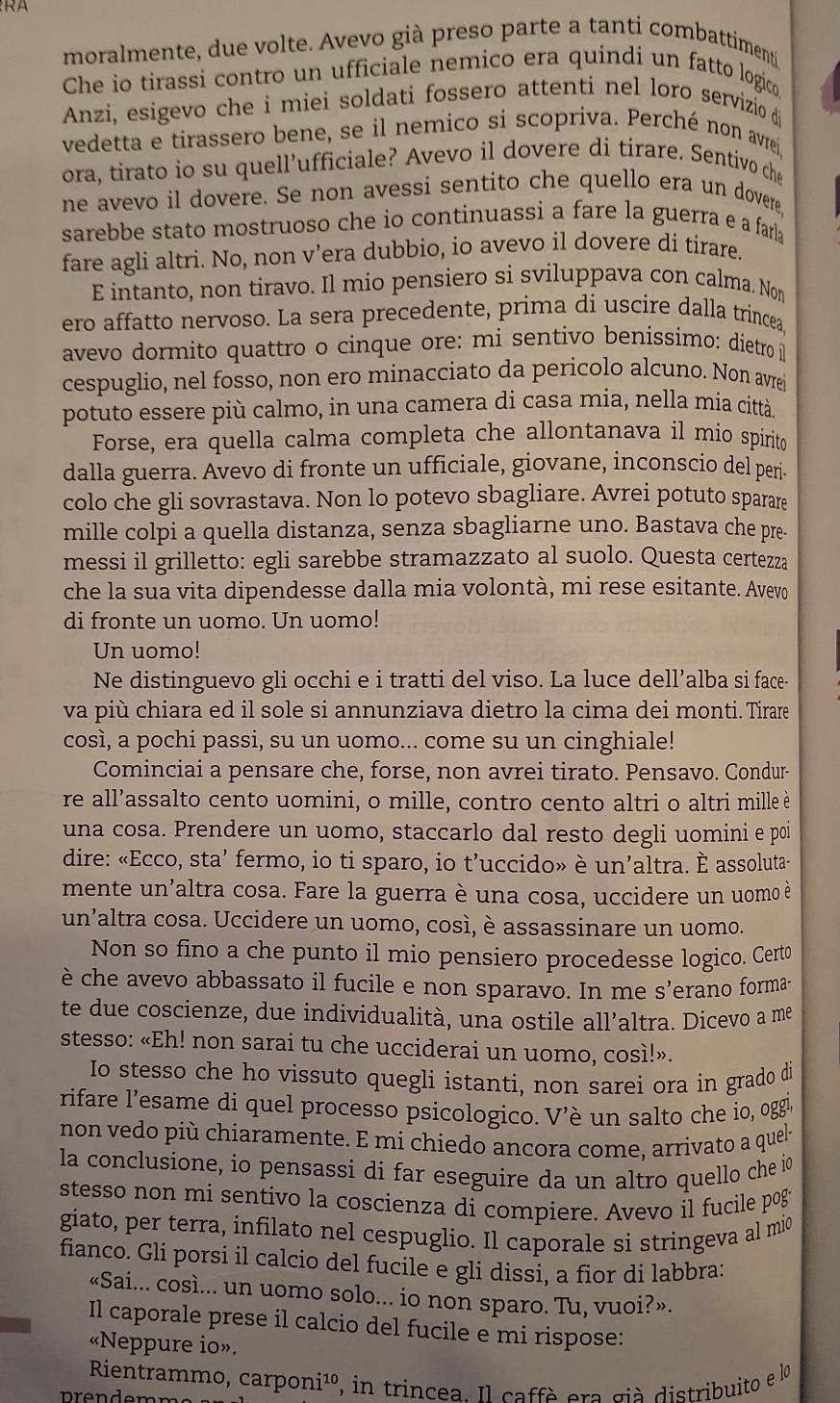 moralmente, due volte. Avevo già preso parte a tanti combattimenti
Che io tirassi contro un ufficiale nemico era quindi un fatto logico
Anzi, esigevo che i miei soldati fossero attenti nel loro servizio d
vedetta e tirassero bene, se il nemico si scopriva. Perché non avreí
ora, tirato io su quell’ufficiale? Avevo il dovere di tirare. Sentivo che
ne avevo il dovere. Se non avessi sentito che quello era un dovere
sarebbe stato mostruoso che io continuassi a fare la guerra e a farla
fare agli altri. No, non v’era dubbio, io avevo il dovere di tirare.
E intanto, non tiravo. Il mio pensiero si sviluppava con calma. Nom
ero affatto nervoso. La sera precedente, prima di uscire dalla trincea
avevo dormito quattro o cinque ore: mi sentivo benissimo: dietro l
cespuglio, nel fosso, non ero minacciato da pericolo alcuno. Non avre
potuto essere più calmo, in una camera di casa mia, nella mia città.
Forse, era quella calma completa che allontanava il mío spirito
dalla guerra. Avevo di fronte un ufficiale, giovane, inconscio del perí
colo che gli sovrastava. Non lo potevo sbagliare. Avrei potuto sparare
mille colpi a quella distanza, senza sbagliarne uno. Bastava che pre-
messi il grilletto: egli sarebbe stramazzato al suolo. Questa certezza
che la sua vita dipendesse dalla mia volontà, mi rese esitante. Avevo
di fronte un uomo. Un uomo!
Un uomo!
Ne distinguevo gli occhi e i tratti del viso. La luce dell’alba si face-
va più chiara ed il sole si annunziava dietro la cima dei monti. Tirare
così, a pochi passi, su un uomo... come su un cinghiale!
Cominciai a pensare che, forse, non avrei tirato. Pensavo. Condur-
re all’assalto cento uomini, o mille, contro cento altri o altri mille è
una cosa. Prendere un uomo, staccarlo dal resto degli uomini e poi
dire: «Ecco, sta’ fermo, io ti sparo, io t’uccido» è un’altra. È assoluta-
mente un'altra cosa. Fare la guerra è una cosa, uccidere un uomo è
un’altra cosa. Uccidere un uomo, così, è assassinare un uomo.
Non so fino a che punto il mio pensiero procedesse logico. Certo
è che avevo abbassato il fucile e non sparavo. In me s’erano forma-
te due coscienze, due individualità, una ostile all’altra. Dicevo a me
stesso: «Eh! non sarai tu che ucciderai un uomo, così!».
Io stesso che ho vissuto quegli istanti, non sarei ora in grado di
rifare l'esame di quel processo psicologico. V'è un salto che io, oggie
non vedo più chiaramente. E mi chiedo ancora come, arrivato a quel-
la conclusione, io pensassi di far eseguire da un altro quello che io
stesso non mi sentivo la coscienza di compiere. Avevo il fucile pog
giato, per terra, infilato nel cespuglio. Il caporale si stringeva al mio
fianco. Gli porsi il calcio del fucile e gli dissi, a fior di labbra:
«Sai... così... un uomo solo... io non sparo. Tu, vuoi?».
Il caporale prese il calcio del fucile e mi rispose:
«Neppure io».
Rientrammo, carponi¹º, in trincea. Il caffè era già distribuito e lo