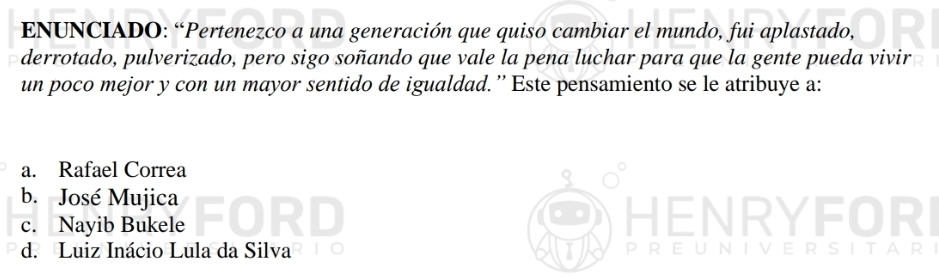 ENUNCIADO: “Pertenezco a una generación que quiso cambiar el mundo, fui aplastado,
derrotado, pulverizado, pero sigo soñando que vale la pena luchar para que la gente pueda vivir
un poco mejor y con un mayor sentido de igualdad.” Este pensamiento se le atribuye a:
a. Rafael Correa
b. José Mujica
c. Nayib Bukele
HENRYFORI
d. Luiz Inácio Lula da Silva PREUNIVERSITARI
A