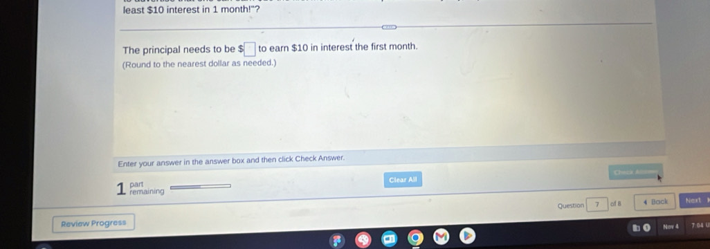 least $10 interest in 1 month!"? 
The principal needs to be $□ to earn $10 in interest the first month. 
(Round to the nearest dollar as needed.) 
Enter your answer in the answer box and then click Check Answer. 
Clear All Cheza A 
1 remaining part 
Question 7 4 Back Next l 
Review Progress af B 7.04 U 
Nov 4