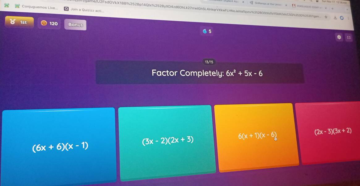 OnRamps at the Urovo PERQUASHY ESSAT =
Conjuguemos Live... Join a Quizizz acti...
uIllgame/U2FsdGVkX18B%252Bp14QIx%252ByXD4zd6DhLk27rrwtGhSL4lnkqrVXkwFLHNoJehteTqvnv%252BO0tXoTo1fSbRZelcC5Q%253D%253D7gam.. 
1st 120 Bonus 5
13/15
Factor Completely: 6x^2+5x-6
6(x+1)(x-6)
(2x-3)(3x+2)
(6x+6)(x-1)
(3x-2)(2x+3)