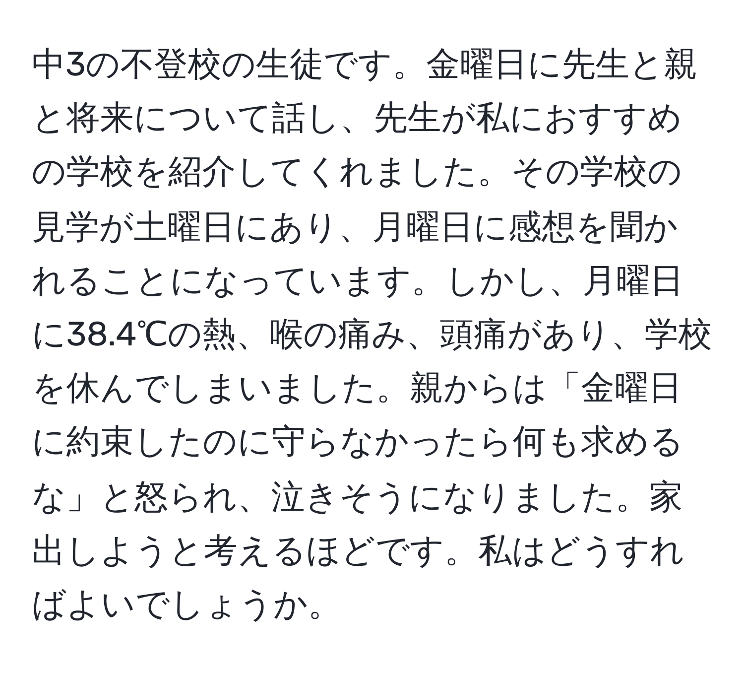 中3の不登校の生徒です。金曜日に先生と親と将来について話し、先生が私におすすめの学校を紹介してくれました。その学校の見学が土曜日にあり、月曜日に感想を聞かれることになっています。しかし、月曜日に38.4℃の熱、喉の痛み、頭痛があり、学校を休んでしまいました。親からは「金曜日に約束したのに守らなかったら何も求めるな」と怒られ、泣きそうになりました。家出しようと考えるほどです。私はどうすればよいでしょうか。