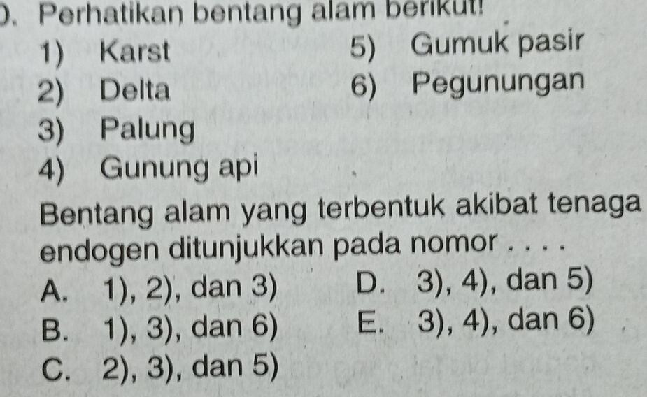 Perhatikan bentang alam berikut!
1) Karst 5) Gumuk pasir
2) Delta 6) Pegunungan
3) Palung
4) Gunung api
Bentang alam yang terbentuk akibat tenaga
endogen ditunjukkan pada nomor . . . .
A. 1),2) , dan 3) D. 3),4) , dan 5)
B. 1),3) , dan 6) E. 3),4) , dan 6)
C. 2),3) , dan 5)