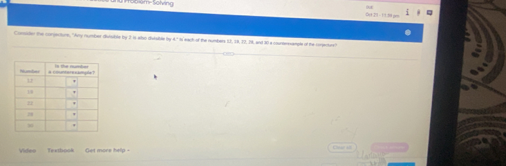 Problém-Solving Oct 21 - 11.59 pm DUE 
Consider the conjecture, "Any number divisible by 2 is also divisible by t=h s each of the numbers 12, 19, 22, 28, and 30 a counterexample of the conjecture? 
Video Textbook Get more help - Chear all