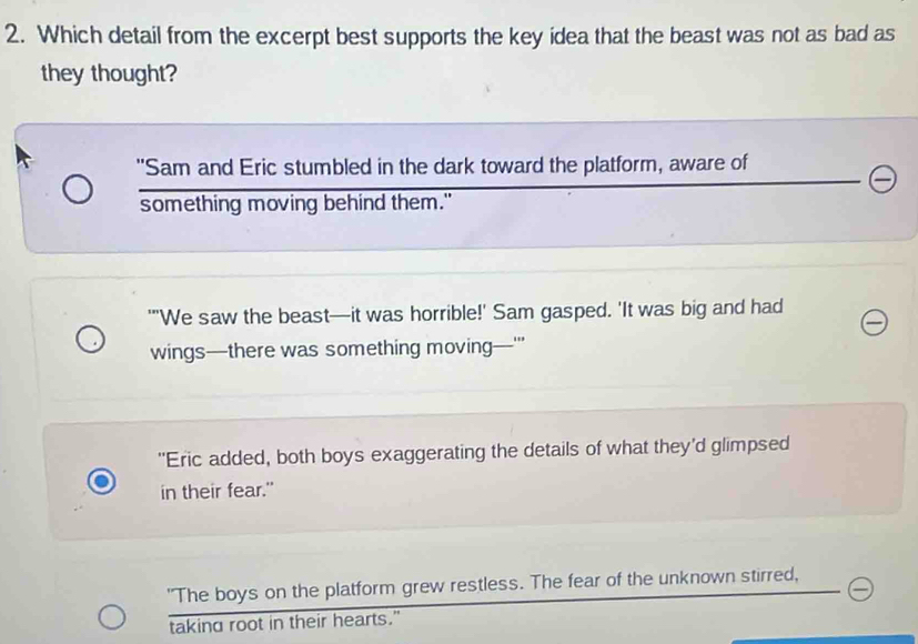 Which detail from the excerpt best supports the key idea that the beast was not as bad as
they thought?
"Sam and Eric stumbled in the dark toward the platform, aware of
something moving behind them."
''We saw the beast—it was horrible!' Sam gasped. 'It was big and had
wings—there was something moving—'''
"Eric added, both boys exaggerating the details of what they'd glimpsed
in their fear."
"The boys on the platform grew restless. The fear of the unknown stirred,
taking root in their hearts."