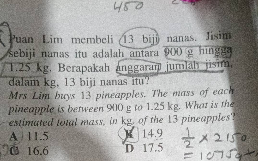 Puan Lim membeli 13 biji nanas. Jisim
sebiji nanas itu adalah antara 900 g hingga
1.25 kg. Berapakah anggaran jumlah jisim,
dalam kg, 13 biji nanas itu?
Mrs Lim buys 13 pineapples. The mass of each
pineapple is between 900 g to 1.25 kg. What is the
estimated total mass, in kg, of the 13 pineapples?
A 11.5 B 14.9
C 16.6 D 17.5