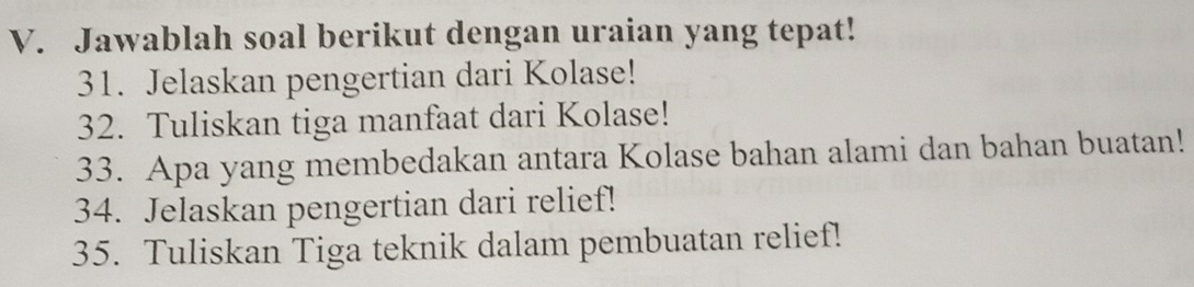 Jawablah soal berikut dengan uraian yang tepat! 
31. Jelaskan pengertian dari Kolase! 
32. Tuliskan tiga manfaat dari Kolase! 
33. Apa yang membedakan antara Kolase bahan alami dan bahan buatan! 
34. Jelaskan pengertian dari relief! 
35. Tuliskan Tiga teknik dalam pembuatan relief!