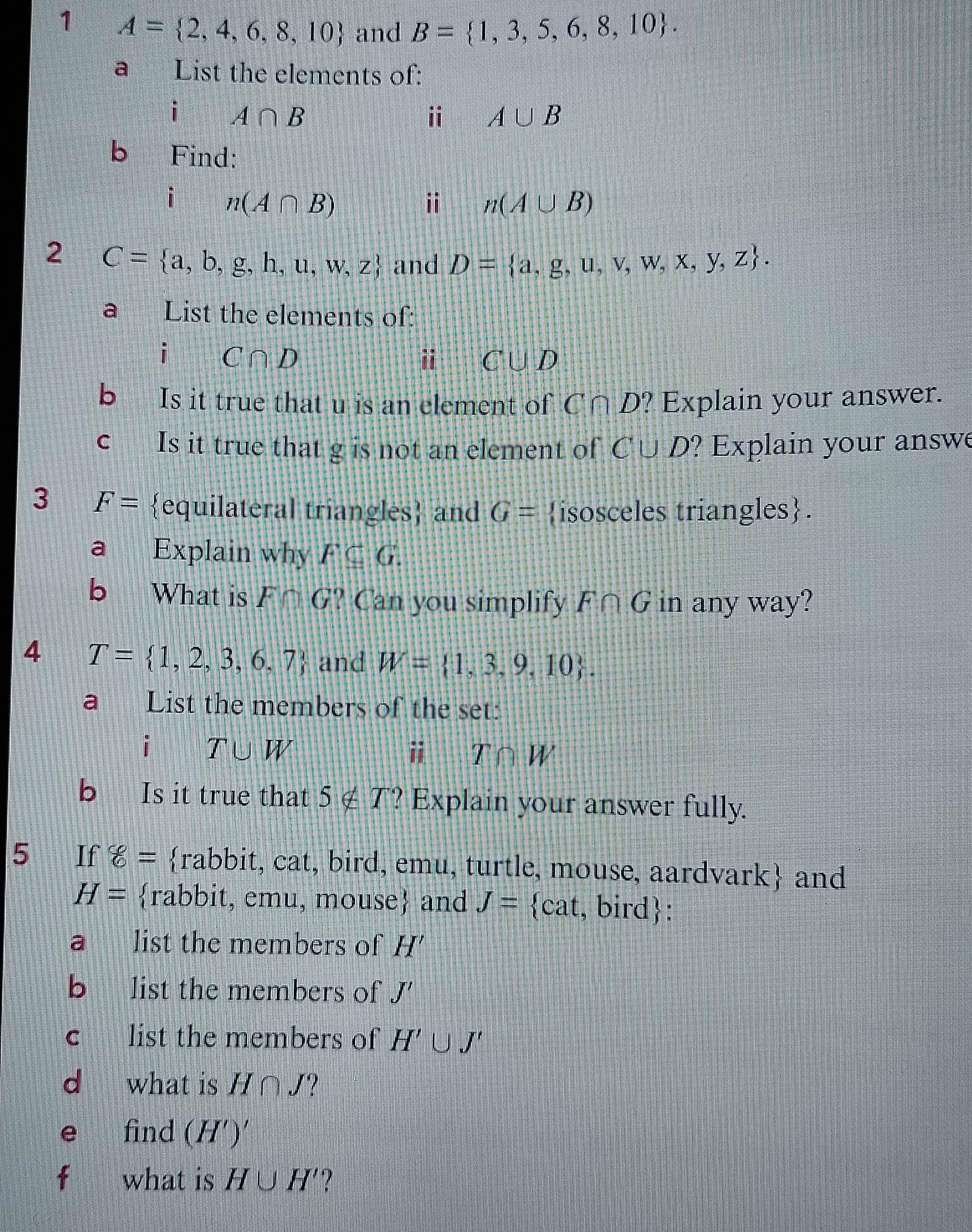 1 A= 2,4,6,8,10 and B= 1,3,5,6,8,10. 
a List the elements of: 
i A∩ B
ii A∪ B
b Find: 
i n(A∩ B)
ii n(A∪ B)
2 C= a,b,g,h,u,w,z and D= a,g,u,v,w,x,y,z. 
a List the elements of: 
i C∩ D
i C∪ D
bì Is it true that u is an element of C∩ D' Explain your answer. 
c Is it true that g is not an element of C∪ D' ? Explain your answe 
3 F= equilateral triangles and G= isosceles triangles. 
a Explain why F⊂eq G. 
b What is F∩ G ? Can you simplify F∩ G in any way? 
4 T= 1,2,3,6,7 and W= 1,3,9,10. 
a List the members of the set: 
i T∪ W
i T∩ W
bì Is it true that 5∉ T ? Explain your answer fully. 
5 If 8= rabbit, cat, bird, emu, turtle, mouse, aardvark and
H= rabbit, emu, mouse and J= cat, , bir (1 : 
a list the members of H'
bì list the members of J'
C list the members of H'∪ J'
d what is H∩ J
e find (H')'
f what is H∪ H' ?