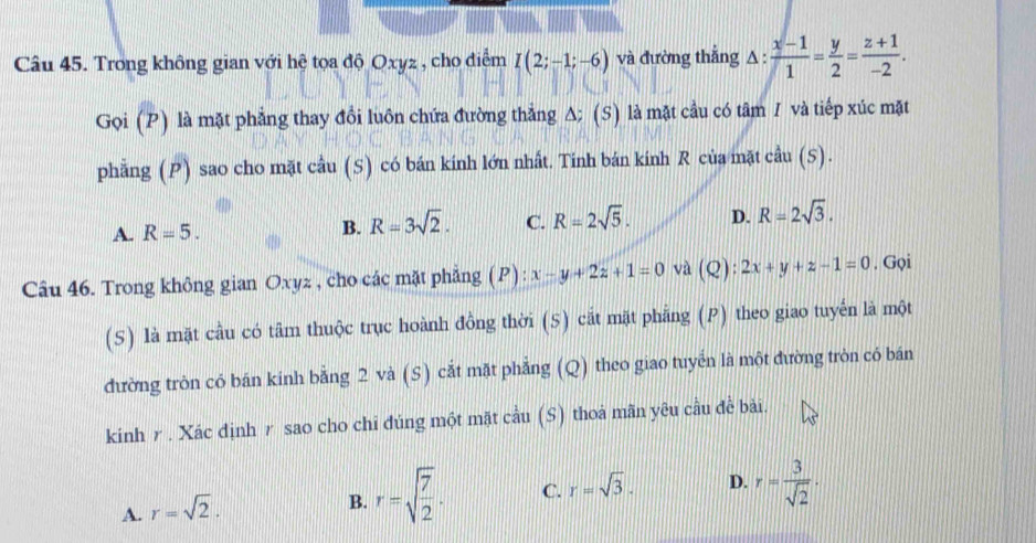 Trong không gian với hệ tọa độ Oxyz , cho điểm I(2;-1;-6) và đường thắng △ : (x-1)/1 = y/2 = (z+1)/-2 . 
Gọi (P) là mặt phẳng thay đồi luôn chứa đường thẳng A; (S) là mặt cầu có tâm / và tiếp xúc mặt
phẳng (P) sao cho mặt cầu (S) có bán kính lớn nhất. Tinh bán kính R của mặt cầu (S).
A. R=5. B. R=3sqrt(2). C. R=2sqrt(5). D. R=2sqrt(3). 
Câu 46. Trong không gian Oxyz , cho các mặt phẳng (P) : x-y+2z+1=0 và (Q): 2x+y+z-1=0. Gọi
(S) là mặt cầu có tâm thuộc trục hoành đồng thời (5) cắt mặt phẳng (P) theo giao tuyến là một
đường tròn có bán kính bằng 2 và (S) cắt mặt phẳng (Q) theo giao tuyển là một đường tròn có bán
kinh r . Xác định r sao cho chỉ đúng một mặt cầu (S) thoả mãn yêu cầu đề bài.
A. r=sqrt(2).
B. r=sqrt(frac 7)2. C. r=sqrt(3). D. r= 3/sqrt(2) ·