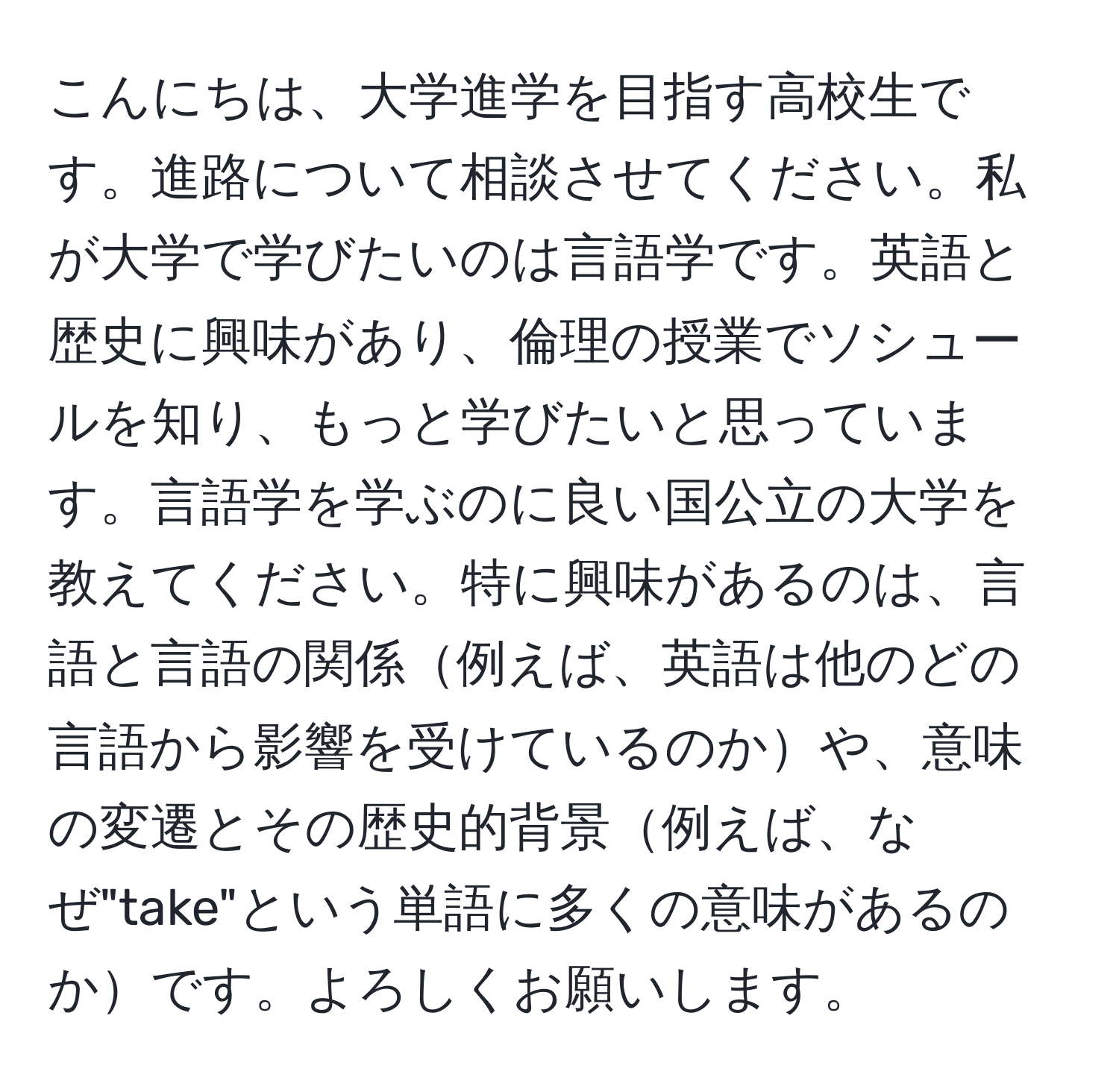 こんにちは、大学進学を目指す高校生です。進路について相談させてください。私が大学で学びたいのは言語学です。英語と歴史に興味があり、倫理の授業でソシュールを知り、もっと学びたいと思っています。言語学を学ぶのに良い国公立の大学を教えてください。特に興味があるのは、言語と言語の関係例えば、英語は他のどの言語から影響を受けているのかや、意味の変遷とその歴史的背景例えば、なぜ"take"という単語に多くの意味があるのかです。よろしくお願いします。