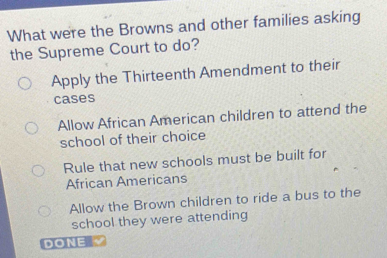 What were the Browns and other families asking
the Supreme Court to do?
Apply the Thirteenth Amendment to their
cases
Allow African American children to attend the
school of their choice
Rule that new schools must be built for
African Americans
Allow the Brown children to ride a bus to the
school they were attending
DONE=